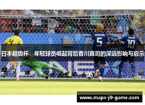 日本超级杯：年轻球员崛起背后香川真司的深远影响与启示
