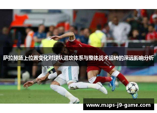 萨拉赫场上位置变化对球队进攻体系与整体战术运转的深远影响分析