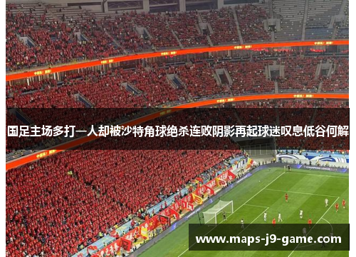 国足主场多打一人却被沙特角球绝杀连败阴影再起球迷叹息低谷何解 国足主场多打一人却被沙特角球绝杀连败阴影再起球迷叹息低谷何解